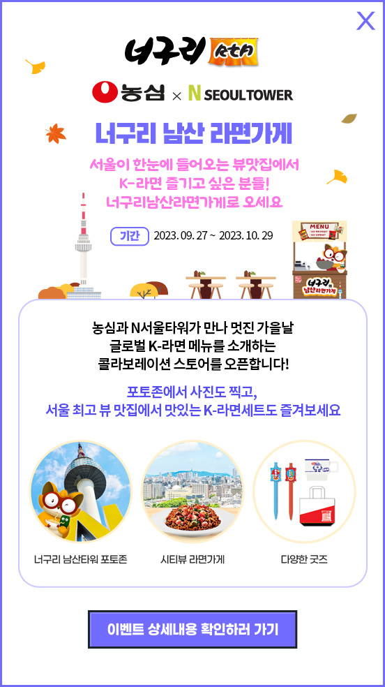 너구리 RtA 농심 X N SEOUL TOWER 너구리 남산 라면가게 서울이 한눈에 들어오는 뷰맛집에서 K-라면 즐기고 싶은 분들! 너구리남산라면가게로 오세요 기간:2023. 09. 27 ~  2023. 10. 29 농심과 N서울타워가 만나 멋진 가을날 글로벌 K-라면 메뉴를 소개하는 콜라보레이션 스토어를 오픈합니다! 포토존에서 사진도 찍고, 서울 최고 뷰 맛집에서 맛있는 K-라면세트도 즐겨보세요. 너구리 남산타워 포토존, 시티뷰 라면가게, 다양한 굿즈